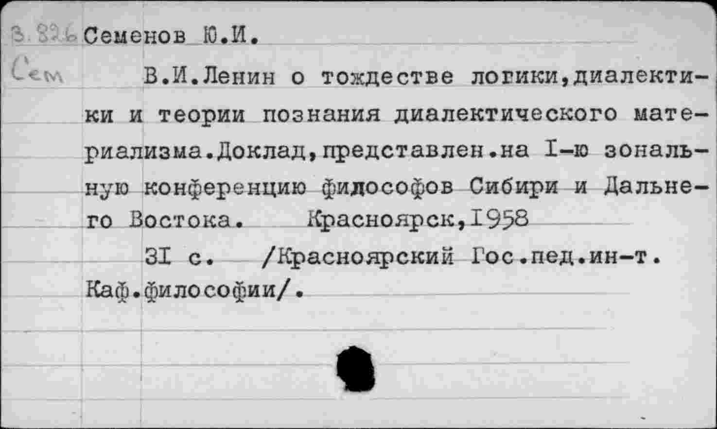 ﻿Семенов Ю.И.
В.И.Ленин о тождестве логики,диалекти ки и теории познания диалектического мате риализма.Доклад,представлен.на 1-ю зональ ную конференцию философов Сибири и Дальне го Востока. Красноярск,1958
31 с. /Красноярский Гос.пед.ин-т. Каф.фило софии/.